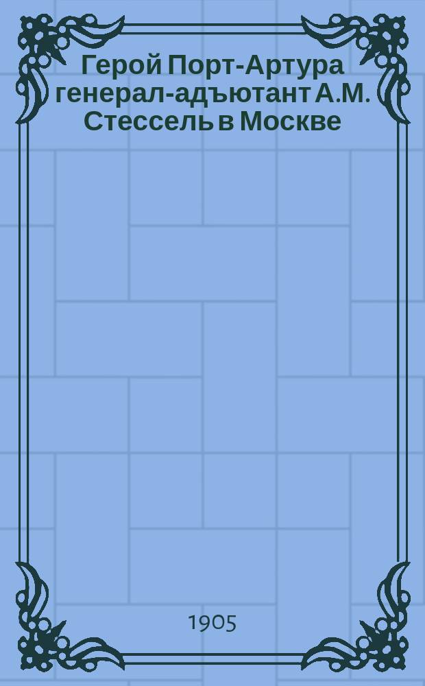 Герой Порт-Артура генерал-адъютант А.М. Стессель в Москве : Его биогр., прибытие в Россию и описание сдачи Порт-Артура