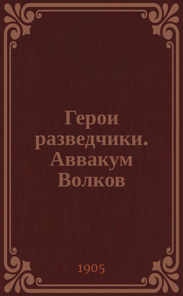 Герои разведчики. Аввакум Волков : Рядовой, а затем унтер-офицер Приднепр. полка и др. рассказы