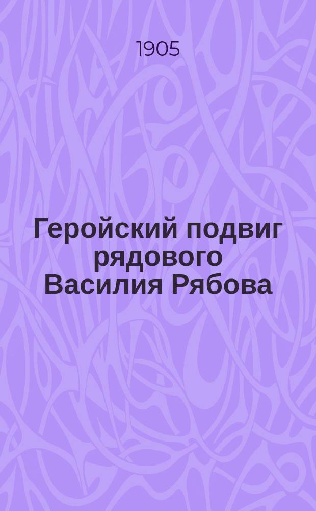 Геройский подвиг рядового Василия Рябова : Подвиги верных своему долгу рус. людей в рус.-яп. войну