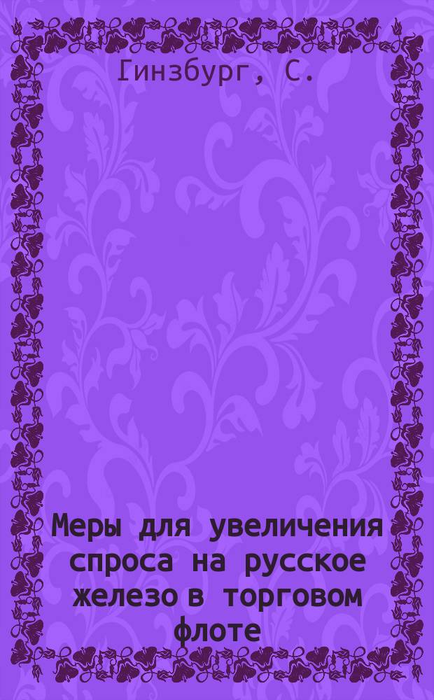 Меры для увеличения спроса на русское железо в торговом флоте : Сообщ. инж. мех. С. Гинзбурга : Докл. 2-му Отд. Съезда для выработки мероприятий к возможно широкому распространению железа в России во всех его применениях