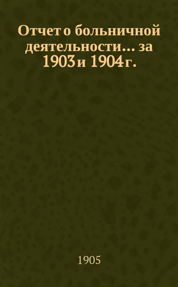 Отчет о больничной деятельности... за 1903 и 1904 г.