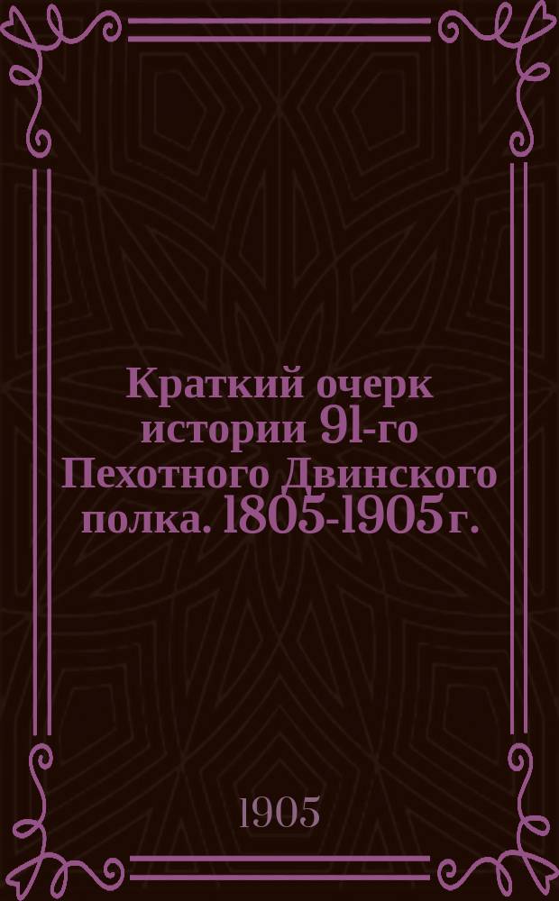 Краткий очерк истории 91-го Пехотного Двинского полка. [1805-1905 г.] : (Для ниж. чинов)
