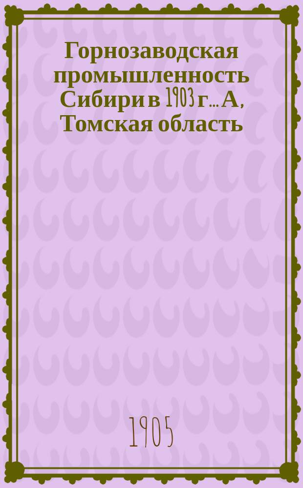 Горнозаводская промышленность Сибири в 1903 г.. А, Томская область : Науч. труды и меры для содействия горн. пром-сти