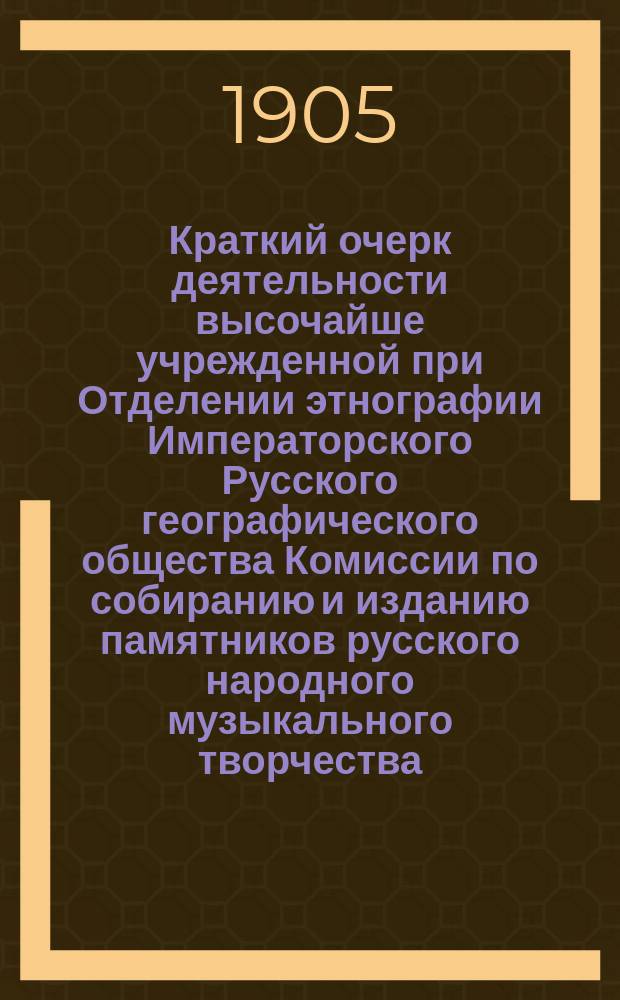 Краткий очерк деятельности высочайше учрежденной при Отделении этнографии Императорского Русского географического общества Комиссии по собиранию и изданию памятников русского народного музыкального творчества