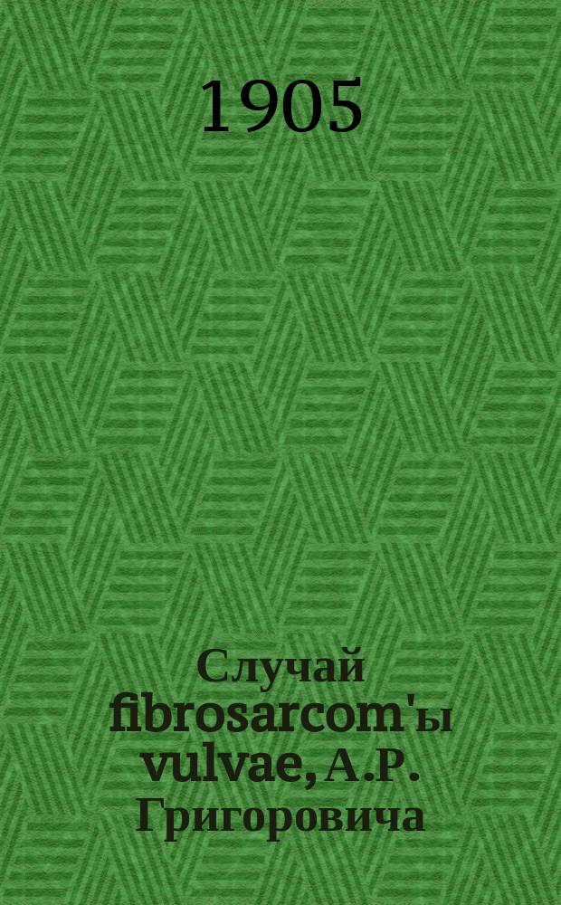 Случай fibrosarcom'ы vulvae, А.Р. Григоровича : Чит. в заседании Акушерско-гинекол. о-ва в Москве 6 февр. 1905 г