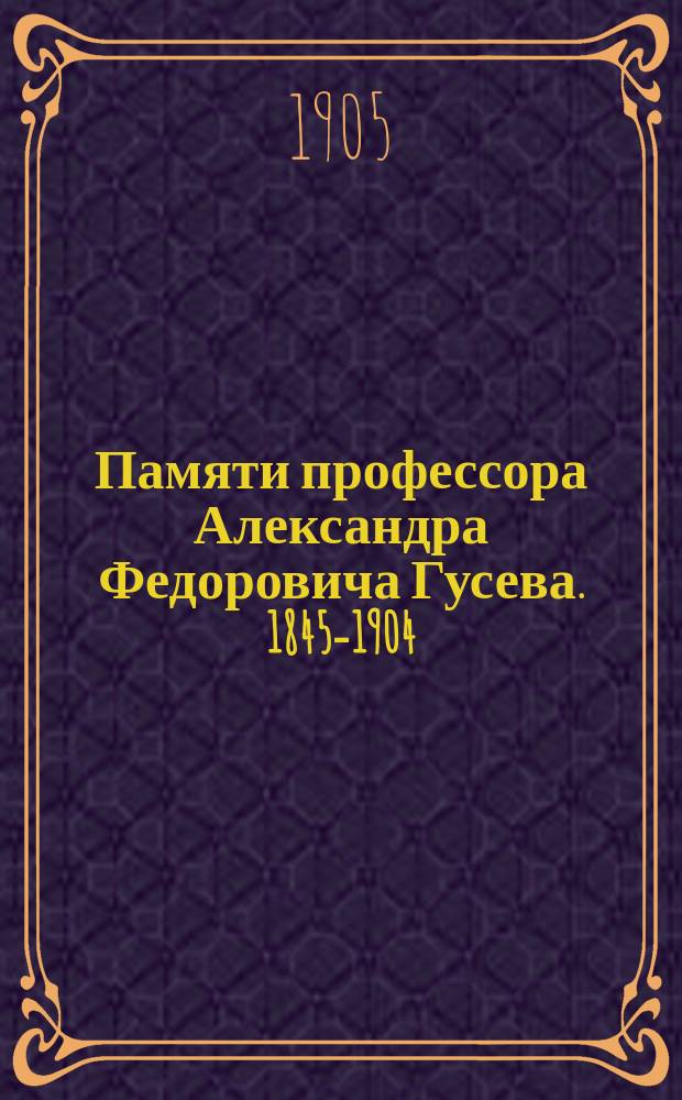 Памяти профессора Александра Федоровича Гусева. [1845-1904] : Очерк его учено-лит. деятельности