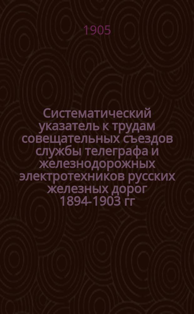 Систематический указатель к трудам совещательных съездов службы телеграфа и железнодорожных электротехников русских железных дорог 1894-1903 гг. : 1-10 съезды
