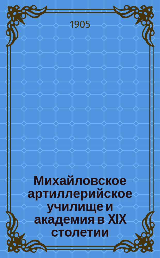 Михайловское артиллерийское училище и академия в XIX столетии : Ист. очерк их деятельности как арт. учеб. заведений. Ч. 1 : 1820-1881 гг.