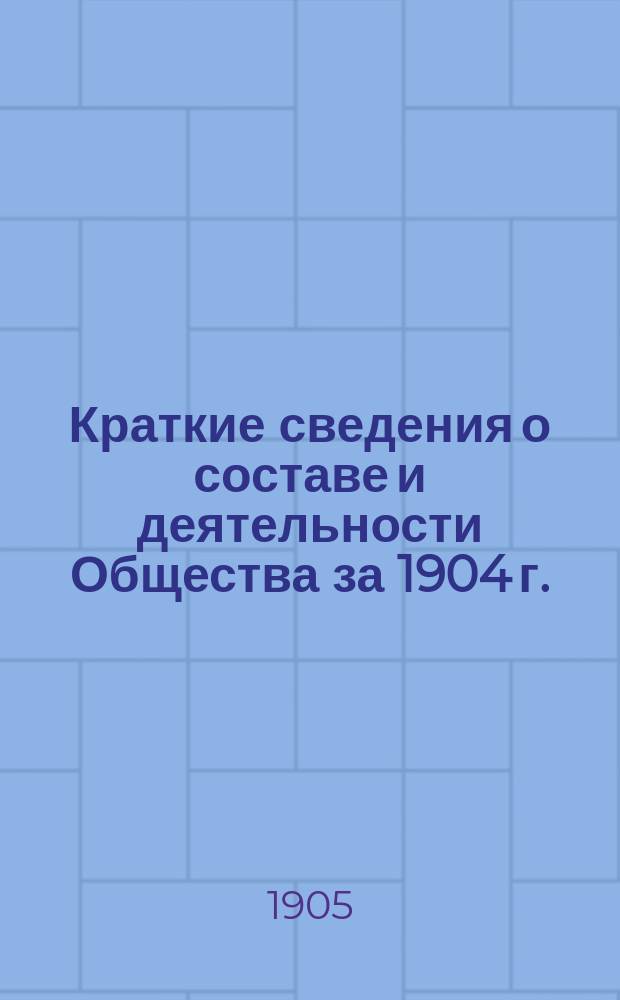 Краткие сведения о составе и деятельности Общества за 1904 г.