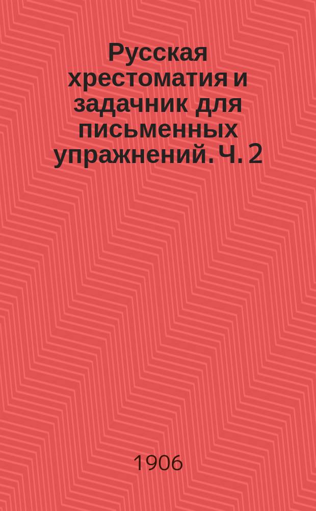 Русская хрестоматия и задачник для письменных упражнений. Ч. 2 : Курс четвертого отделения городских, по положению 1872 г., училищ