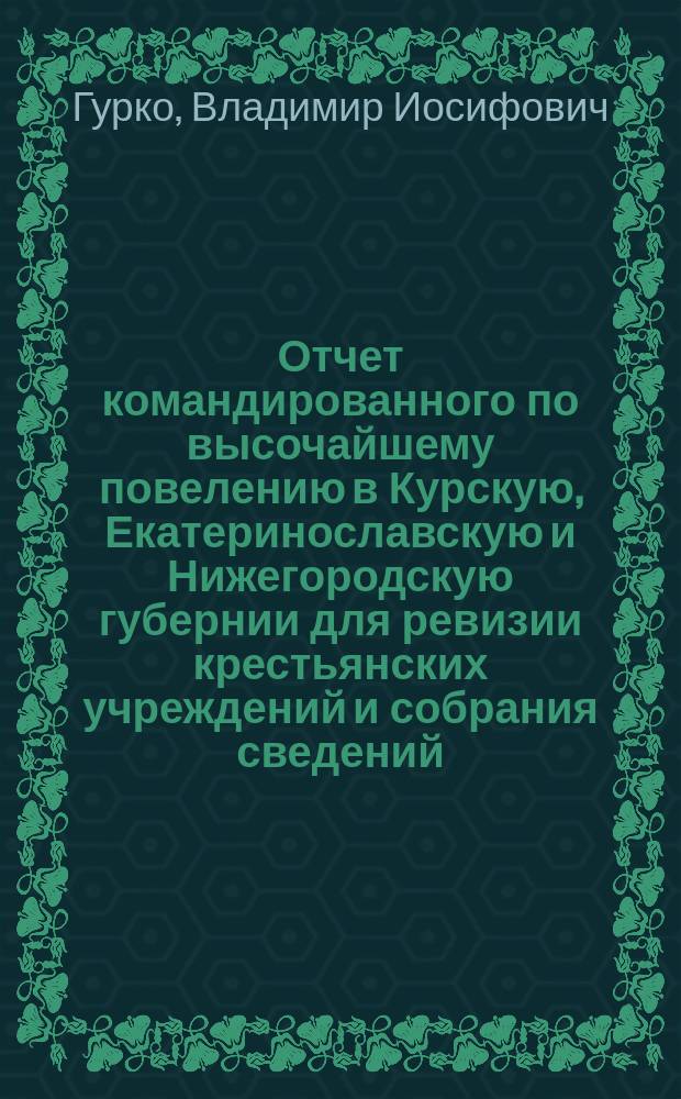 Отчет командированного по высочайшему повелению в Курскую, Екатеринославскую и Нижегородскую губернии для ревизии крестьянских учреждений и собрания сведений, необходимых для разработки вопросов, возникающих при пересмотре законоположений о крестьянах, управляющего Земским отделом... д. с. с. Гурко