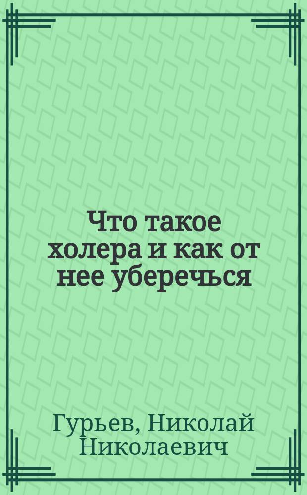 Что такое холера и как от нее уберечься : (Крат. наставление в холер. время для ниж. чинов Отд. корпуса погранич. стражи) : "Основы сбережения здоровья" докт. мед. Н. Гурьева