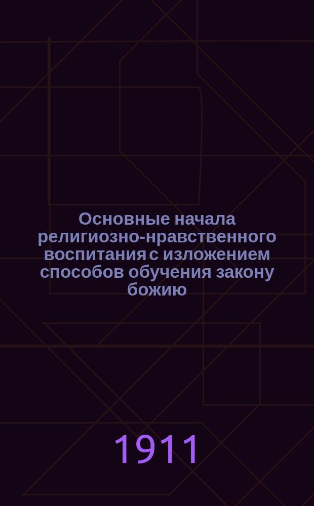 Основные начала религиозно-нравственного воспитания с изложением способов обучения закону божию : Метод. руководство по закону божию для VIII кл. женск. гимназий, для пед. классов епарх. женск. училищ, а также для учительск. ин-тов и семинарий