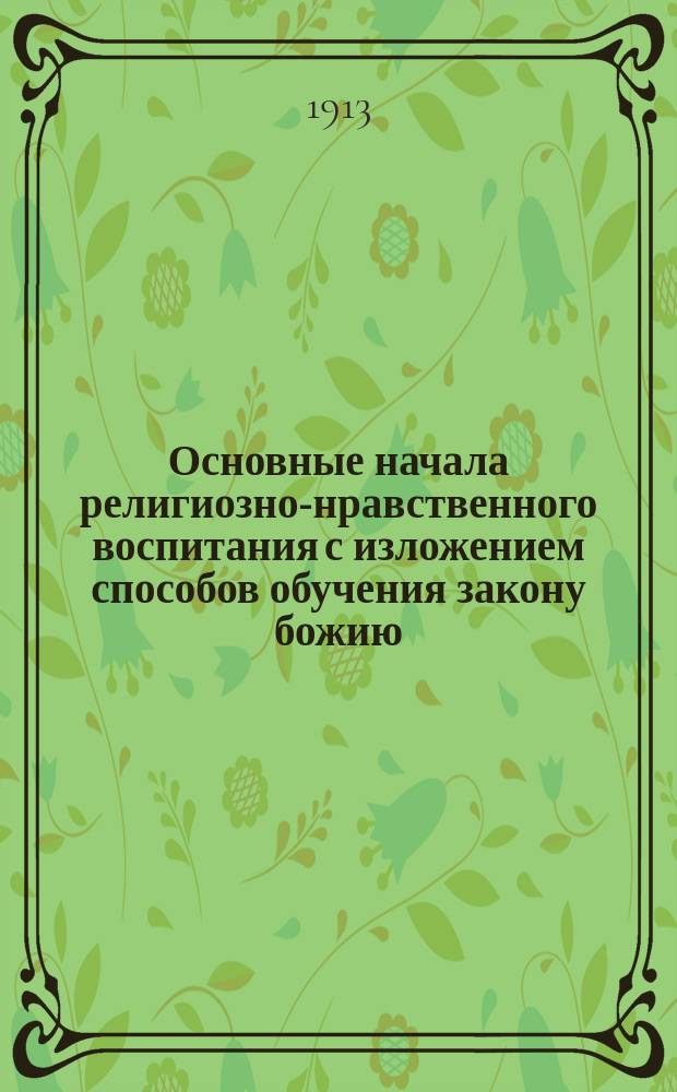 Основные начала религиозно-нравственного воспитания с изложением способов обучения закону божию : Метод. руководство по закону божию для VIII кл. женск. гимназий, для пед. классов епарх. женск. училищ, а также для учительск. ин-тов и семинарий