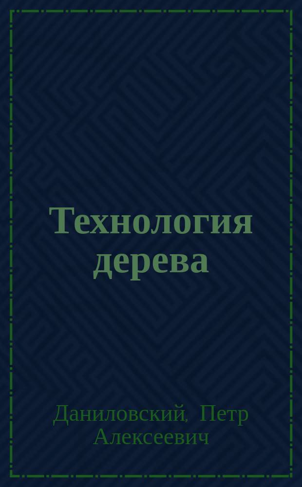 Технология дерева : Общая : Курс, чит. ген.-лейт. П.А. Даниловским на Интендант. курсе в 1904-1905 учеб. г