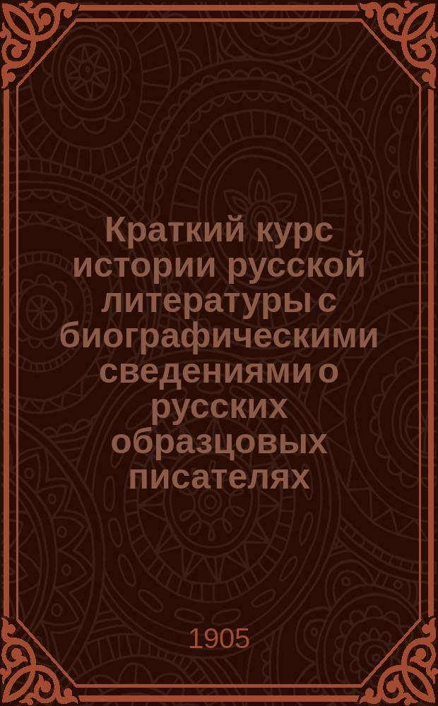 ... Краткий курс истории русской литературы с биографическими сведениями о русских образцовых писателях : Учеб. для высш. гор. уч-щ по Положению 1872 г., торг. шк., низш. техн. уч-щ и учит. семинарий