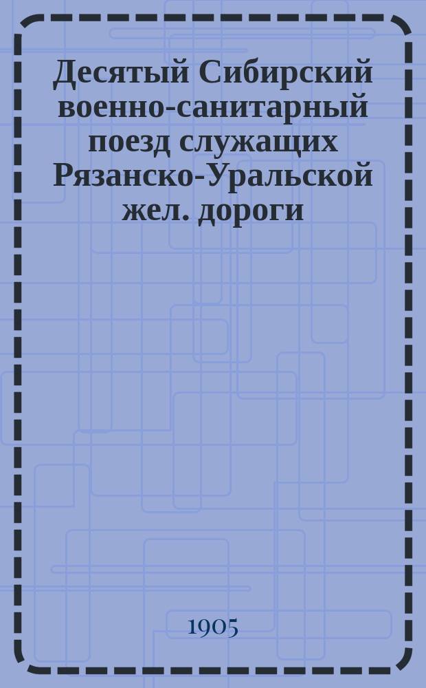 Десятый Сибирский военно-санитарный поезд служащих Рязанско-Уральской жел. дороги : Очерк организации и деятельности за 1904 г.