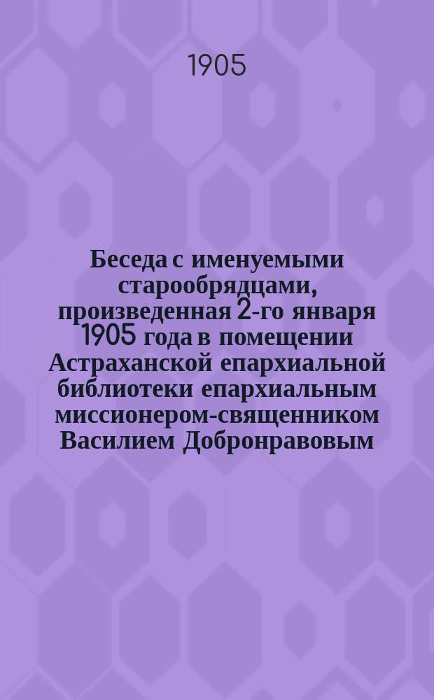 Беседа с именуемыми старообрядцами, произведенная 2-го января 1905 года в помещении Астраханской епархиальной библиотеки епархиальным миссионером-священником Василием Добронравовым : Вступ. речь миссионера пред началом бесед в 1905 г