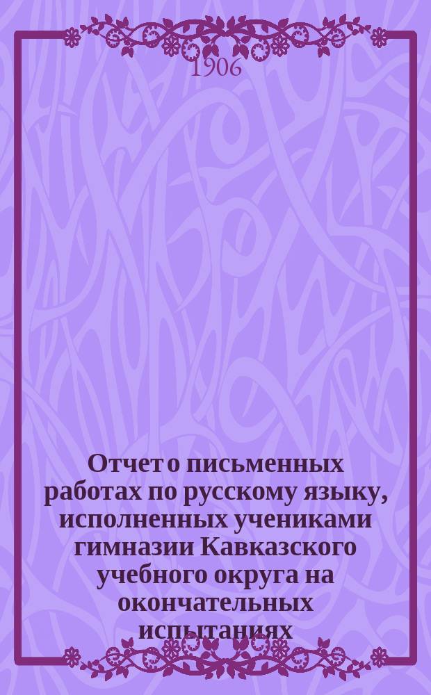 Отчет о письменных работах по русскому языку, исполненных учениками гимназии Кавказского учебного округа на окончательных испытаниях... ... в 1905 году