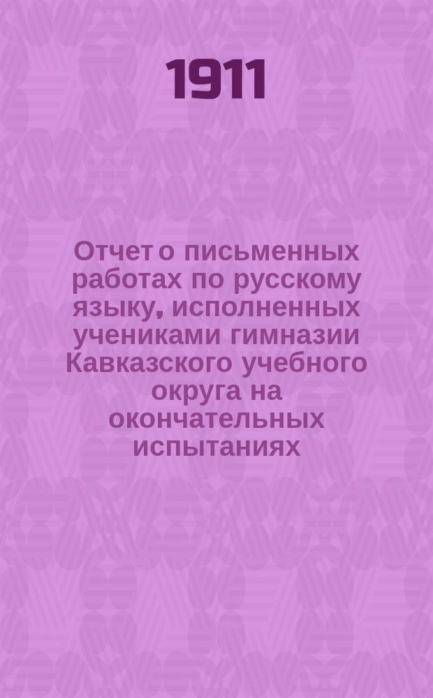 Отчет о письменных работах по русскому языку, исполненных учениками гимназии Кавказского учебного округа на окончательных испытаниях... ... в 1911 году