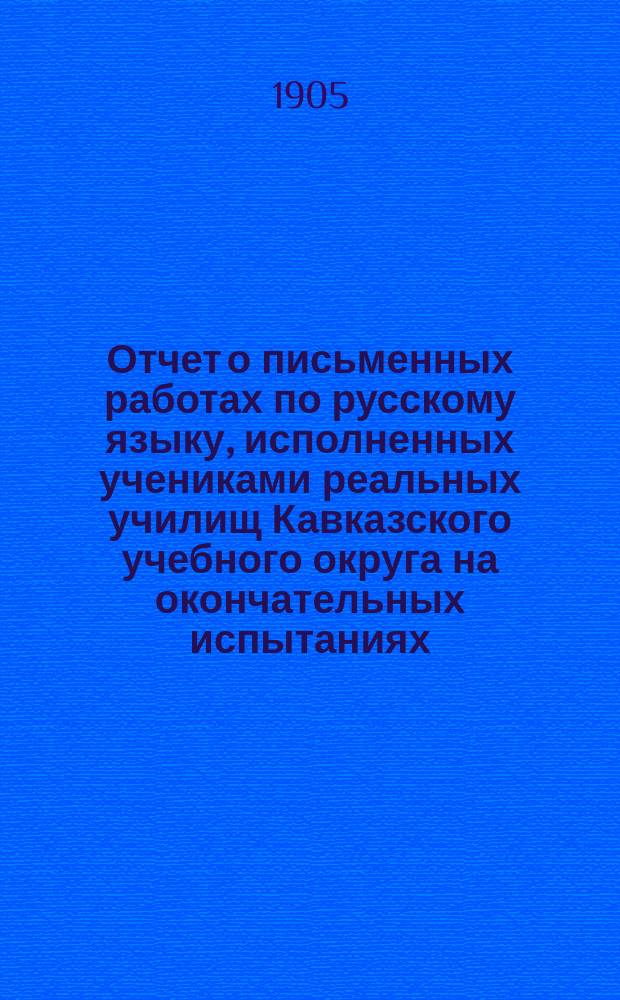 Отчет о письменных работах по русскому языку, исполненных учениками реальных училищ Кавказского учебного округа на окончательных испытаниях... ... в 1904 году