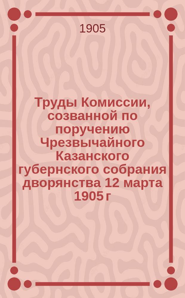Труды Комиссии, созванной по поручению Чрезвычайного Казанского губернского собрания дворянства 12 марта 1905 г. по вопросу о народном представительстве