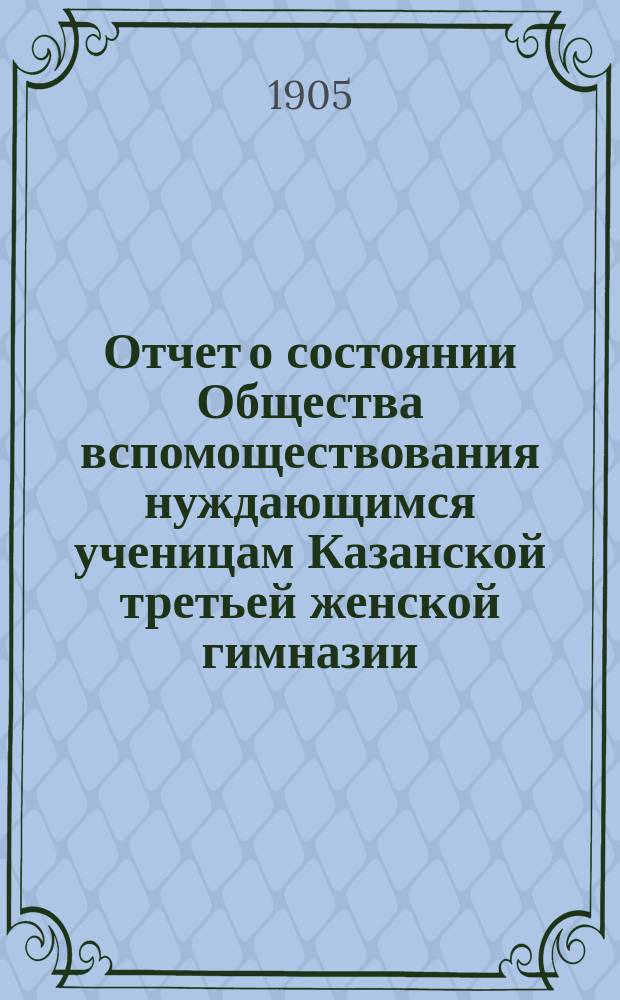 Отчет о состоянии Общества вспомоществования нуждающимся ученицам Казанской третьей женской гимназии, учрежденной А.И. Котовой... ... за 1904 г.