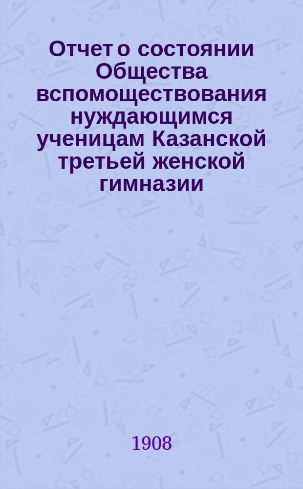 Отчет о состоянии Общества вспомоществования нуждающимся ученицам Казанской третьей женской гимназии, учрежденной А.И. Котовой... ... за 1907 год