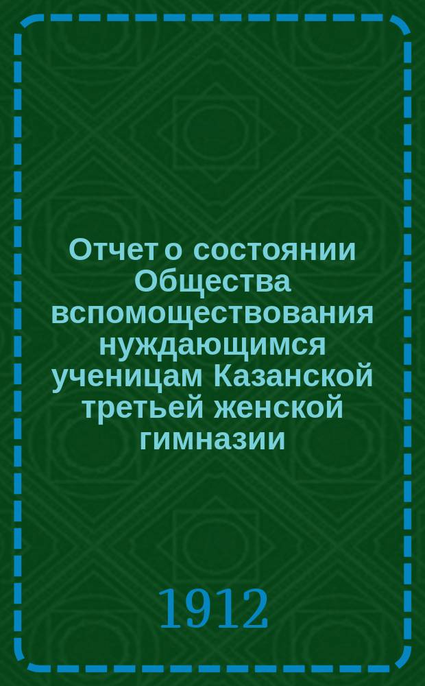 Отчет о состоянии Общества вспомоществования нуждающимся ученицам Казанской третьей женской гимназии, учрежденной А.И. Котовой... ... за 1911 год