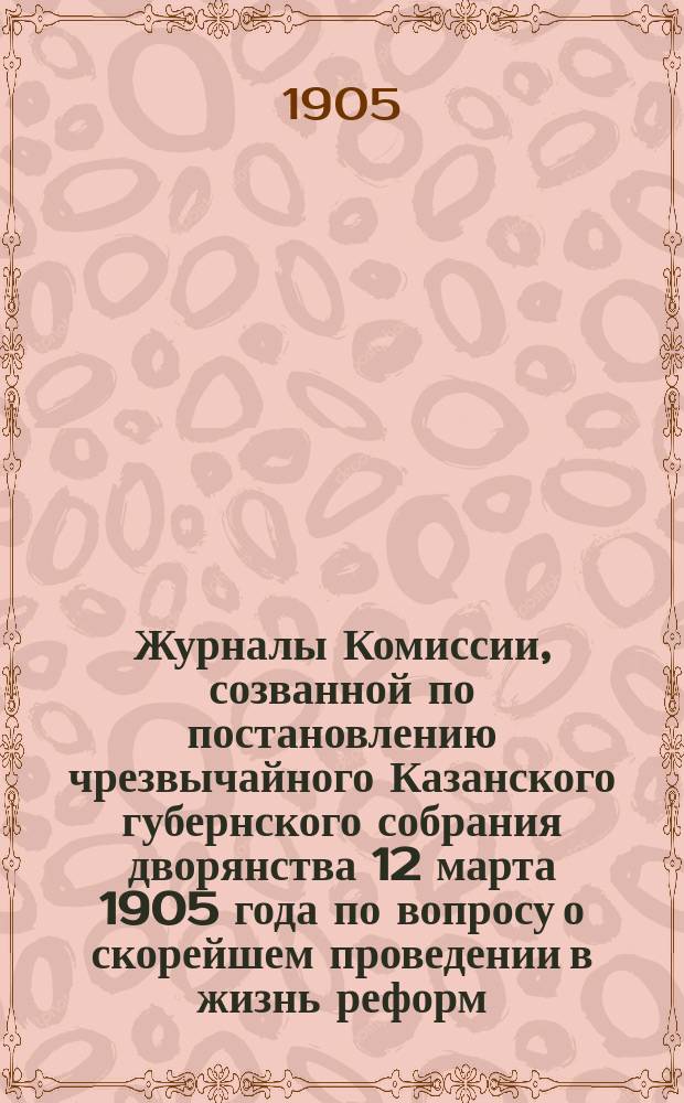 Журналы Комиссии, созванной по постановлению чрезвычайного Казанского губернского собрания дворянства 12 марта 1905 года по вопросу о скорейшем проведении в жизнь реформ, выс. дарованных 18 февраля 1905 года рескриптом на имя министра внутренних дел гофм. Булыгина