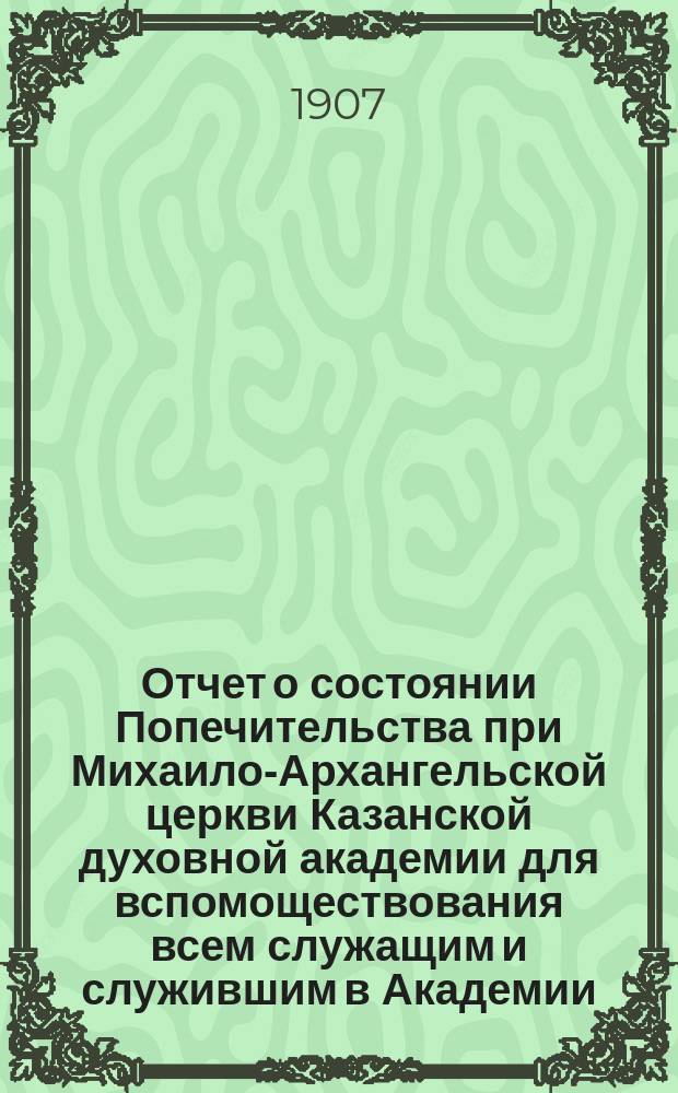 Отчет о состоянии Попечительства при Михаило-Архангельской церкви Казанской духовной академии для вспомоществования всем служащим и служившим в Академии... ... за 1906 год
