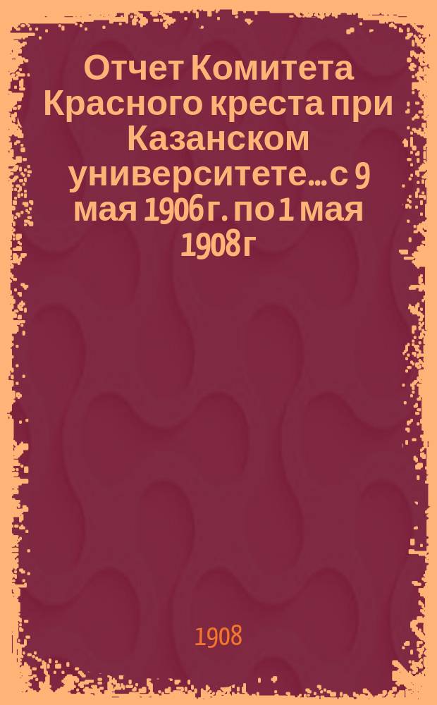 Отчет Комитета Красного креста при Казанском университете... с 9 мая 1906 г. по 1 мая 1908 г.