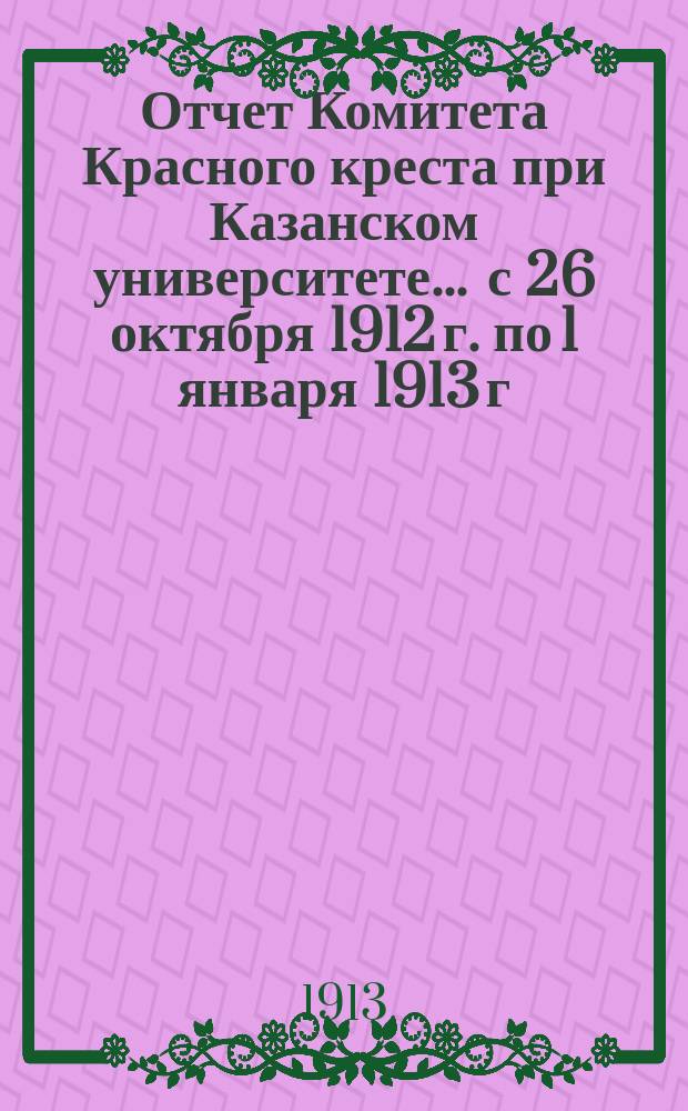 Отчет Комитета Красного креста при Казанском университете... ... с 26 октября 1912 г. по 1 января 1913 г.