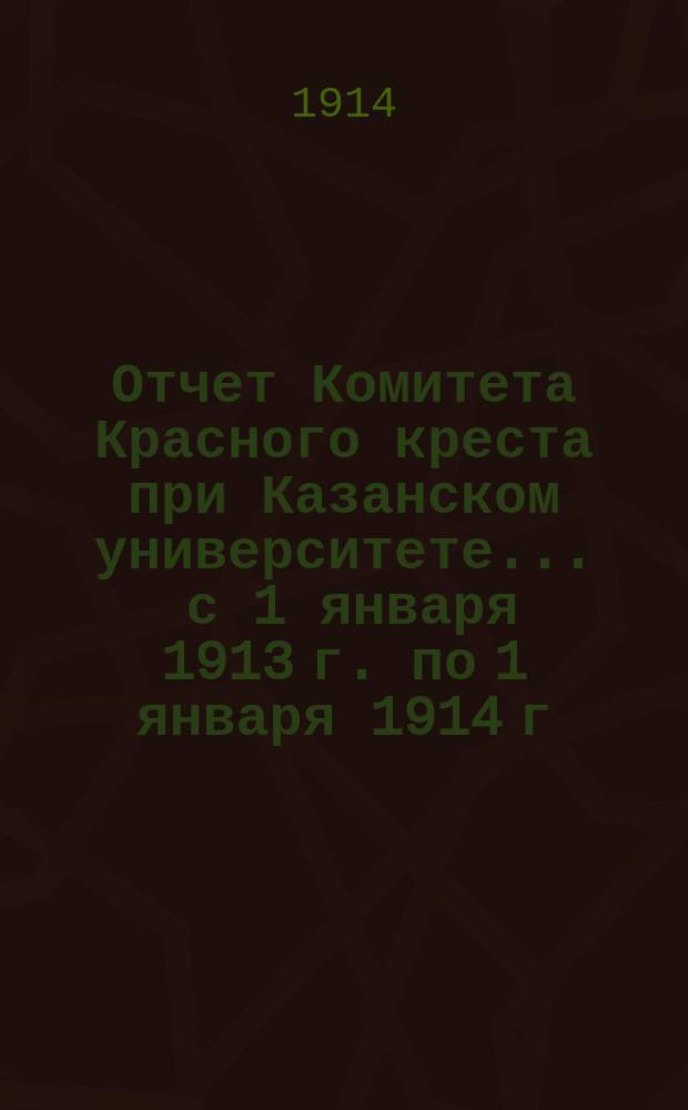 Отчет Комитета Красного креста при Казанском университете... ... с 1 января 1913 г. по 1 января 1914 г.