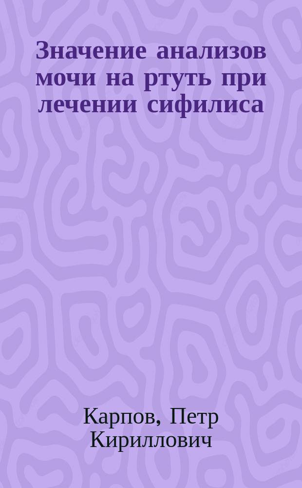 Значение анализов мочи на ртуть при лечении сифилиса : Удоб. видоизменение способа Вица : Чит. в заседании Рус. бальнеол. о-ва в Пятигорске 2 марта 1905 г