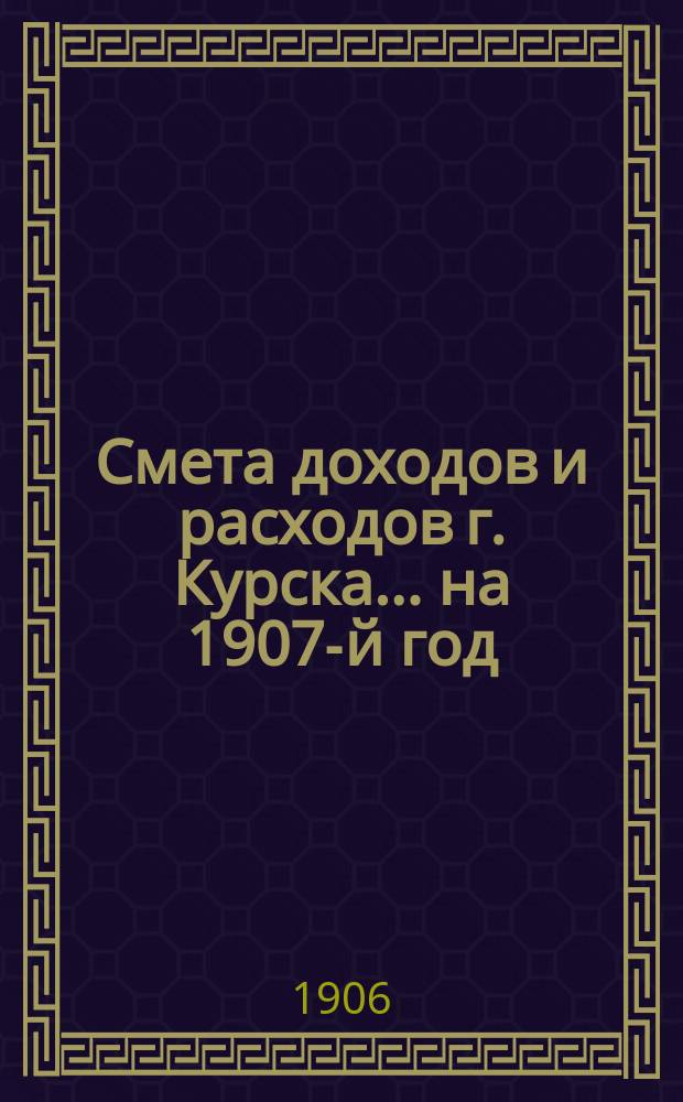 Смета доходов и расходов г. Курска... .. на 1907-й год