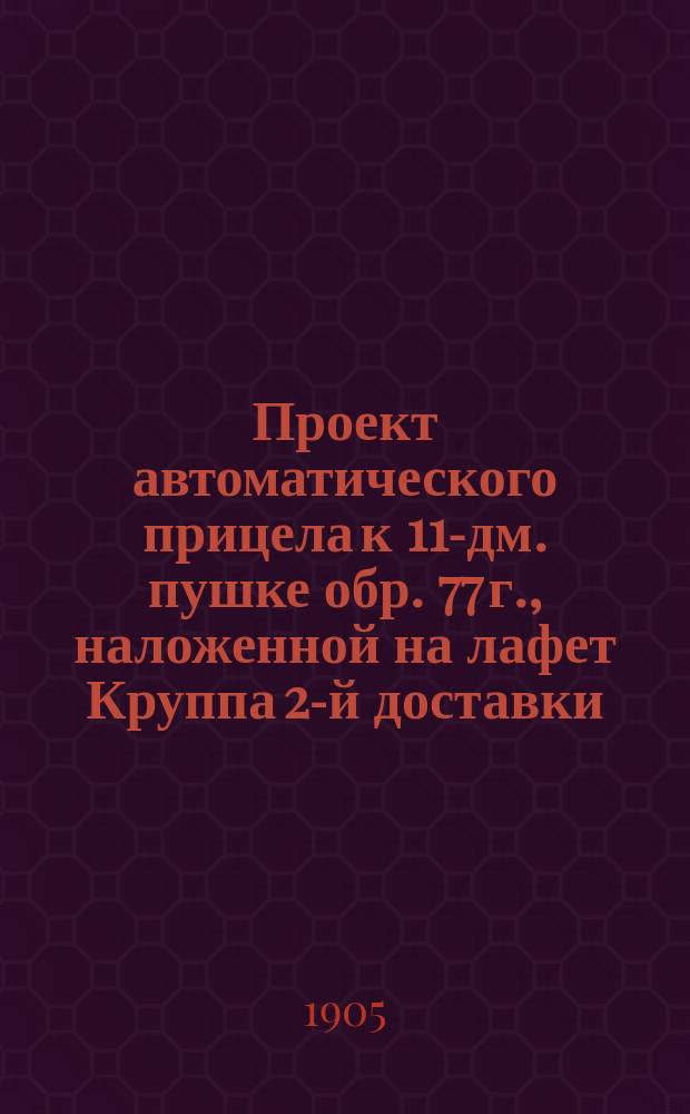 Проект автоматического прицела к 11-дм. пушке обр. 77 г., наложенной на лафет Круппа 2-й доставки : С 6-ю политипажами в тексте и атласом черт