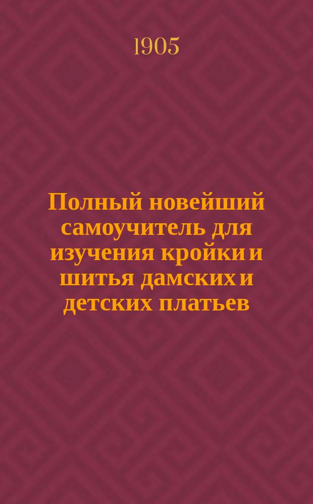 Полный новейший самоучитель для изучения кройки и шитья дамских и детских платьев, а также мужского, дамского и детского белья : Необходим в каждой семье, так как по легкости и доступности методы превосходит все другие самоучители : Прил. рис. для кройки и прибавл. руководства для кройки и кукольных платьиц