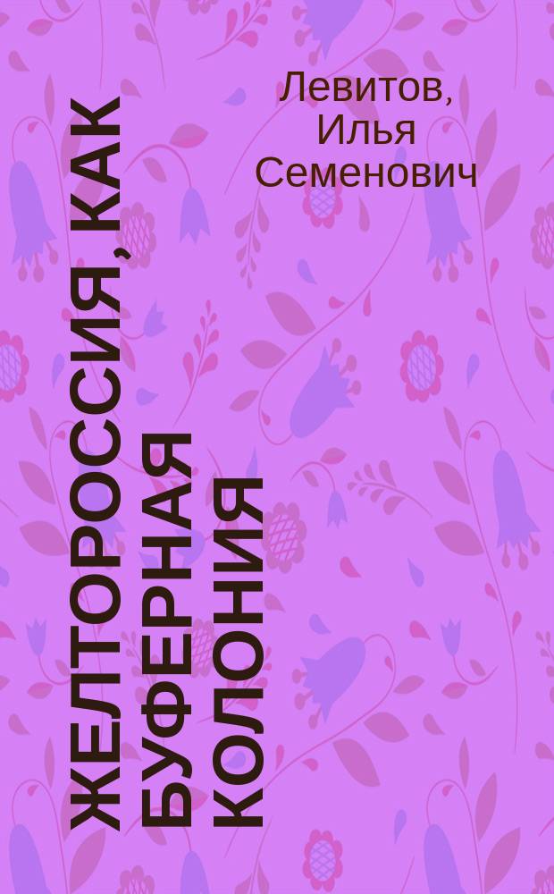 Желтороссия, как буферная колония : (Докл., чит. в Общ. собр. о-ва для содействия рус. пром-сти и торговле 16 мая 1905 г.)