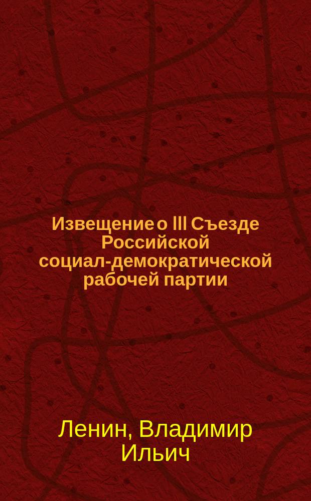 Извещение о III Съезде Российской социал-демократической рабочей партии : С прил. Устава Партии и главнейших резолюций, принятых III Съездом