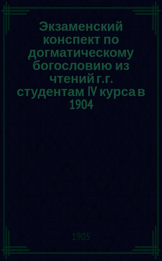 Экзаменский конспект по догматическому богословию из чтений г. г. студентам IV курса в 1904/5 акад. году, [чит. в Петерб. духовной акад.