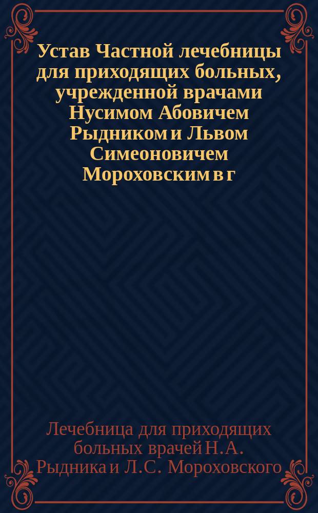 Устав Частной лечебницы для приходящих больных, учрежденной врачами Нусимом Абовичем Рыдником и Львом Симеоновичем Мороховским в г. С.-Петербурге : Утв. 7 янв. 1905 г.