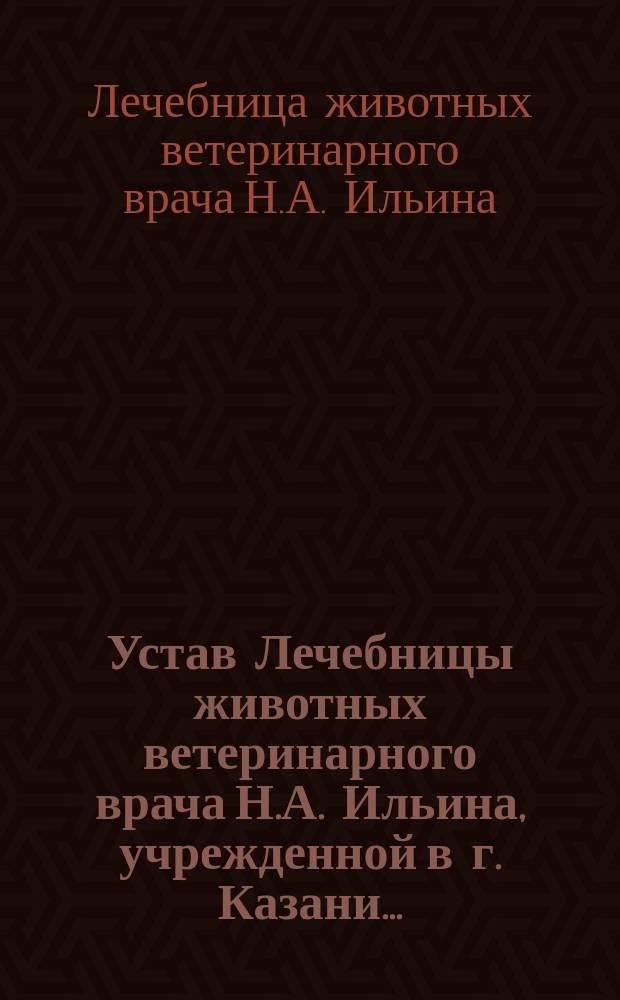 Устав Лечебницы животных ветеринарного врача Н.А. Ильина, учрежденной в г. Казани... : Утв. 9 июня 1905 г