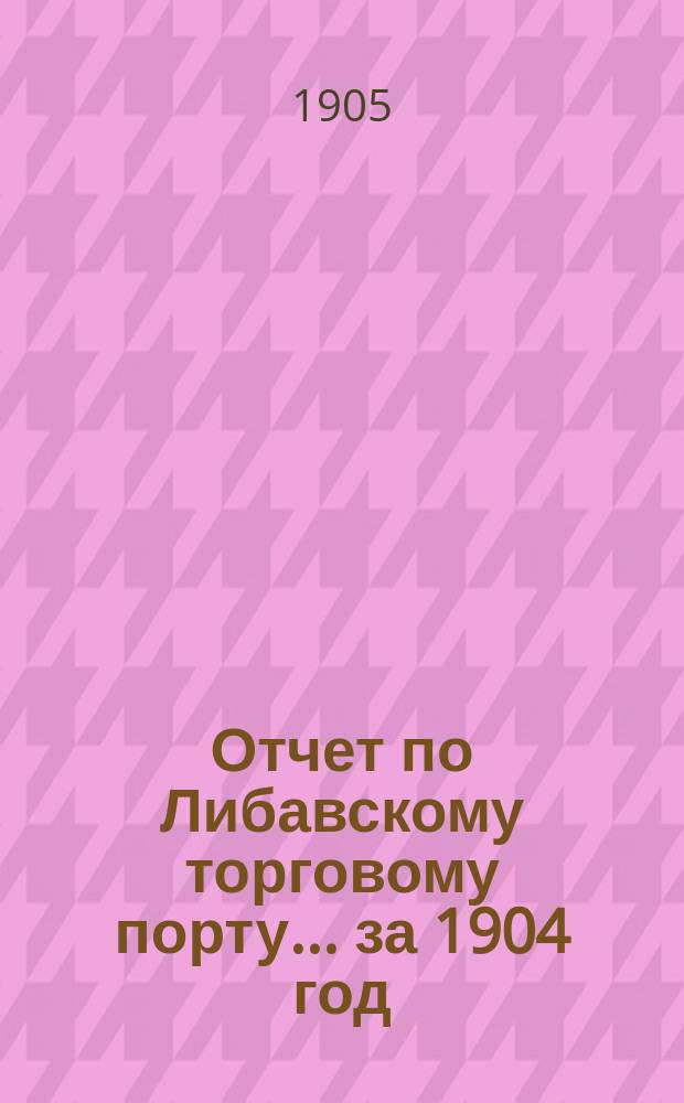Отчет по Либавскому торговому порту... ... за 1904 год