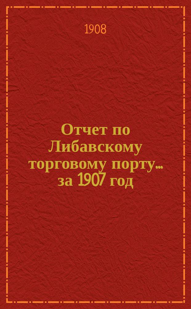 Отчет по Либавскому торговому порту... ... за 1907 год