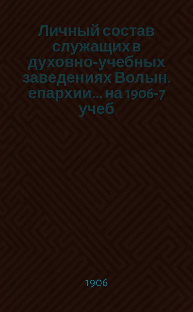 Личный состав служащих в духовно-учебных заведениях Волын. епархии... ... на 1906-7 учеб. год