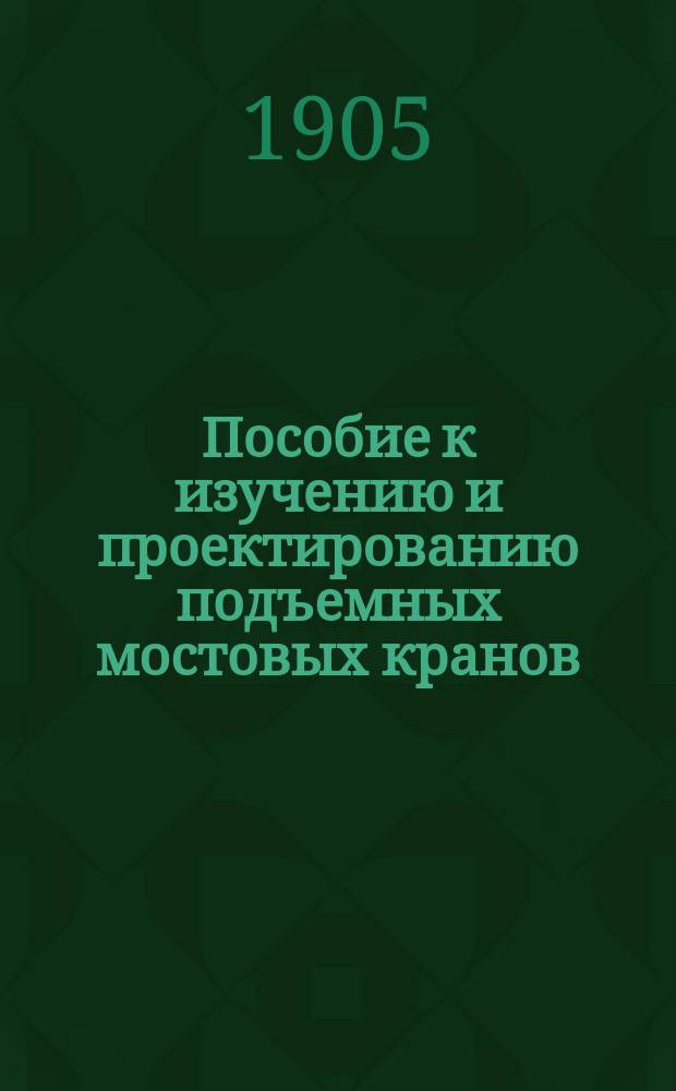 Пособие к изучению и проектированию подъемных мостовых кранов : Для студентов всех высш. техн. учеб. заведений и воспитанников сред. техн. уч-щ