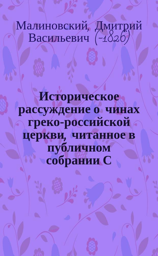 Историческое рассуждение о чинах греко-российской церкви, читанное в публичном собрании С.-Петербургской Александро-Невской академии 1805 года февраля 16 дня кандидатом богословия и информатором греческого, латинского и французского языков Д.В. Малиновским