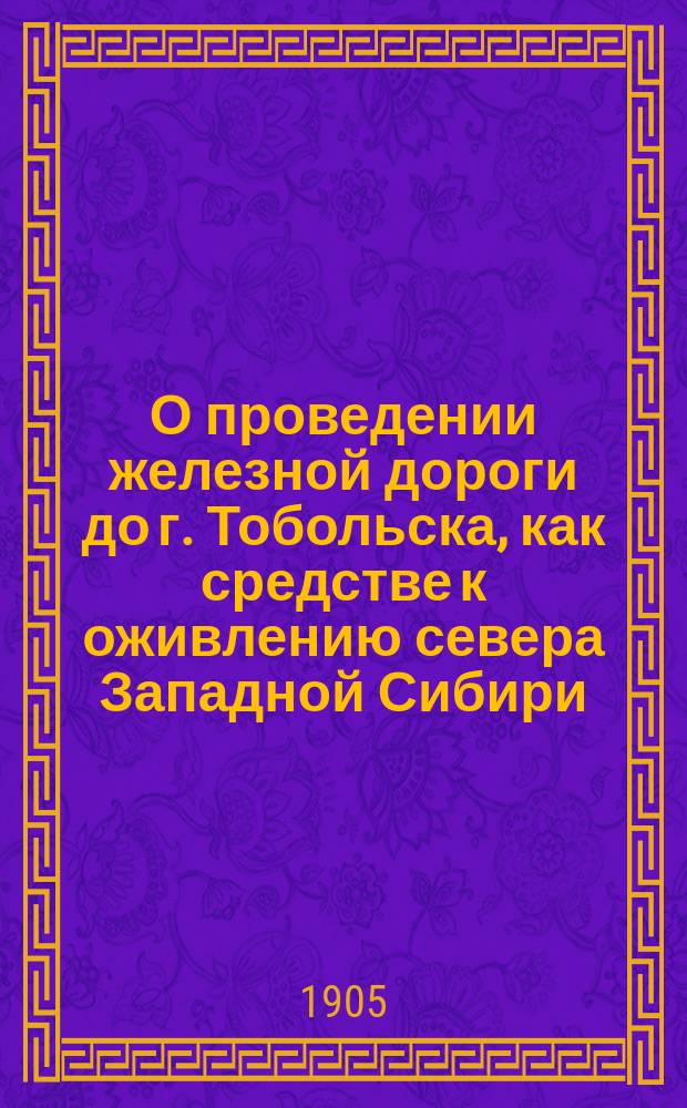 О проведении железной дороги до г. Тобольска, как средстве к оживлению севера Западной Сибири : Докл., сост. по поруч. ж.-д. комис. Г.Я. Маляревским