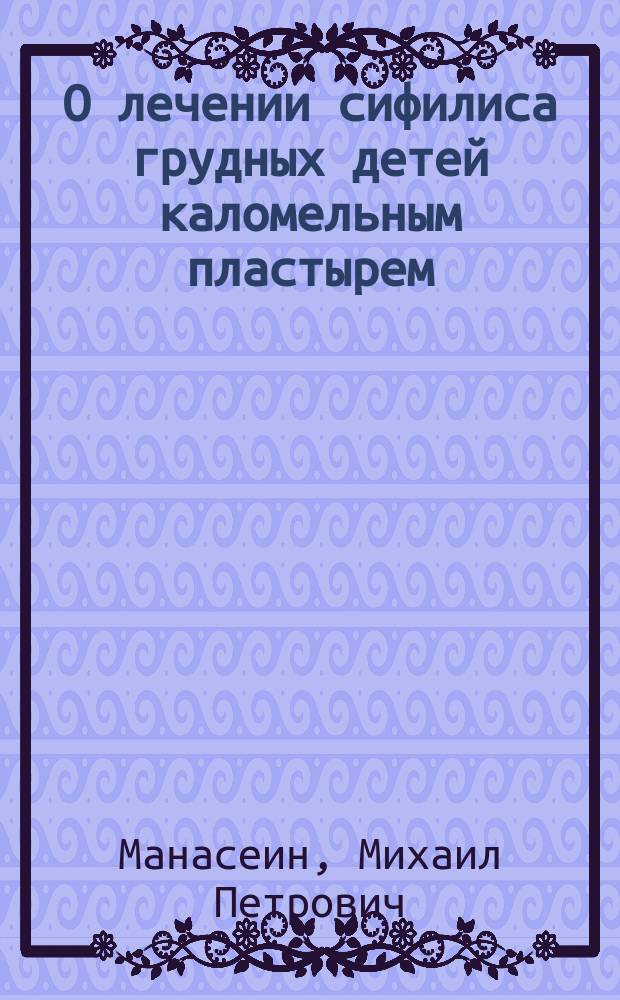 О лечении сифилиса грудных детей каломельным пластырем : Сообщ. in extenso в Спб. мед.-хирург. о-ве 18 ноября 1904 г